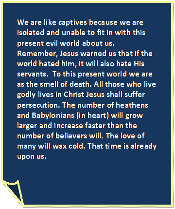 Folded Corner: We are like captives because we are isolated and unable to fit in with this present evil world about us. Remember, Jesus warned us that if the world hated him, it will also hate His servants.  To this present world we are as the smell of death. All those who live godly lives in Christ Jesus shall suffer persecution. The number of heathens and Babylonians (in heart) will grow larger and increase faster than the number of believers will. The love of many will wax cold. That time is already upon us.