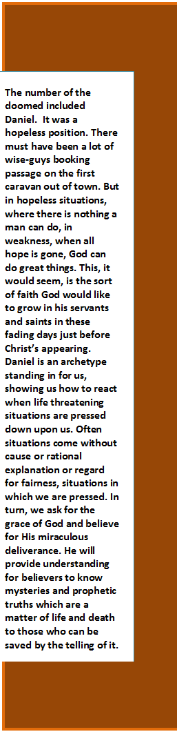 Text Box: The number of the doomed included Daniel.  It was a hopeless position. There must have been a lot of wise-guys booking passage on the first caravan out of town. But in hopeless situations, where there is nothing a man can do, in weakness, when all hope is gone, God can do great things. This, it would seem, is the sort of faith God would like to grow in his servants and saints in these fading days just before Christ’s appearing. Daniel is an archetype standing in for us, showing us how to react when life threatening situations are pressed down upon us. Often situations come without cause or rational explanation or regard for fairness, situations in which we are pressed. In turn, we ask for the grace of God and believe for His miraculous deliverance. He will provide understanding for believers to know mysteries and prophetic truths which are a matter of life and death to those who can be saved by the telling of it.
