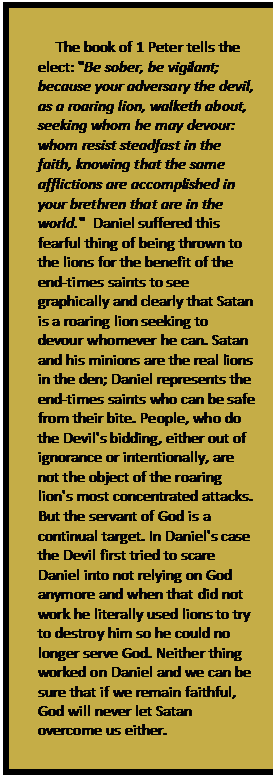 Text Box: The book of 1 Peter tells the elect: 'Be sober, be vigilant; because your adversary the devil, as a roaring lion, walketh about, seeking whom he may devour: whom resist steadfast in the faith, knowing that the same afflictions are accomplished in your brethren that are in the world.'  Daniel suffered this fearful thing of being thrown to the lions for the benefit of the end-times saints to see graphically and clearly that Satan is a roaring lion seeking to devour whomever he can. Satan and his minions are the real lions in the den; Daniel represents the end-times saints who can be safe from their bite. People, who do the Devil's bidding, either out of ignorance or intentionally, are not the object of the roaring lion's most concentrated attacks. But the servant of God is a continual target. In Daniel's case the Devil first tried to scare Daniel into not relying on God anymore and when that did not work he literally used lions to try to destroy him so he could no longer serve God. Neither thing worked on Daniel and we can be sure that if we remain faithful, God will never let Satan overcome us either.