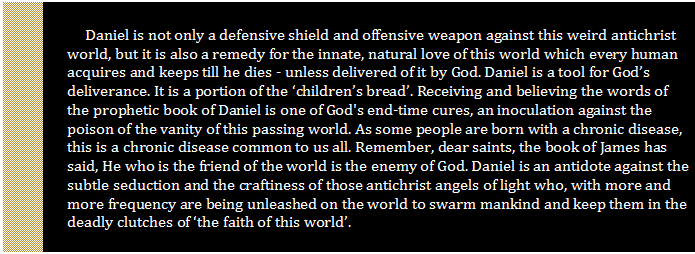 Text Box: Daniel is not only a defensive shield and offensive weapon against this weird antichrist world, but it is also a remedy for the innate, natural love of this world which every human acquires and keeps till he dies - unless delivered of it by God. Daniel is a tool for God’s deliverance. It is a portion of the ‘children’s bread’. Receiving and believing the words of the prophetic book of Daniel is one of God's end-time cures, an inoculation against the poison of the vanity of this passing world. As some people are born with a chronic disease, this is a chronic disease common to us all. Remember, dear saints, the book of James has said, He who is the friend of the world is the enemy of God. Daniel is an antidote against the subtle seduction and the craftiness of those antichrist angels of light who, with more and more frequency are being unleashed on the world to swarm mankind and keep them in the deadly clutches of ‘the faith of this world’.