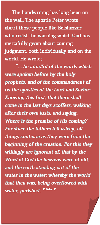 Folded Corner: The handwriting has long been on the wall. The apostle Peter wrote about those people like Belshazzar who resist the warning which God has mercifully given about coming judgment, both individually and on the world. He wrote;   “... be mindful of the words which  were spoken before by the holy prophets, and of the commandment of us the apostles of the Lord and Savior: Knowing this first, that there shall come in the last days scoffers, walking after their own lusts, and saying, Where is the promise of His coming? For since the fathers fell asleep, all things continue as they were from the beginning of the creation. For this they willingly are ignorant of, that by the Word of God the heavens were of old, and the earth standing out of the water in the water: whereby the world that then was, being overflowed with water, perished'. 2 Peter: 2    