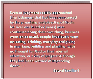 Text Box: Even as judgment rapidly approached (the judgment that had been announced by the preaching and pleading of Noah for over one hundred years) men continued doing their own thing, business went on as usual, people frivolously went on eating, drinking, marrying and giving in marriage, building and planting, with no thought for God or their eternal salvation, or a day of judgment; though they had been warned of impending doom. –   Sound familiar?